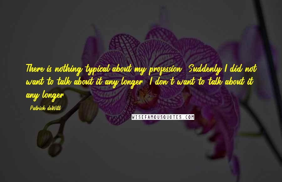 Patrick DeWitt Quotes: There is nothing typical about my profession.' Suddenly I did not want to talk about it any longer. 'I don't want to talk about it any longer.