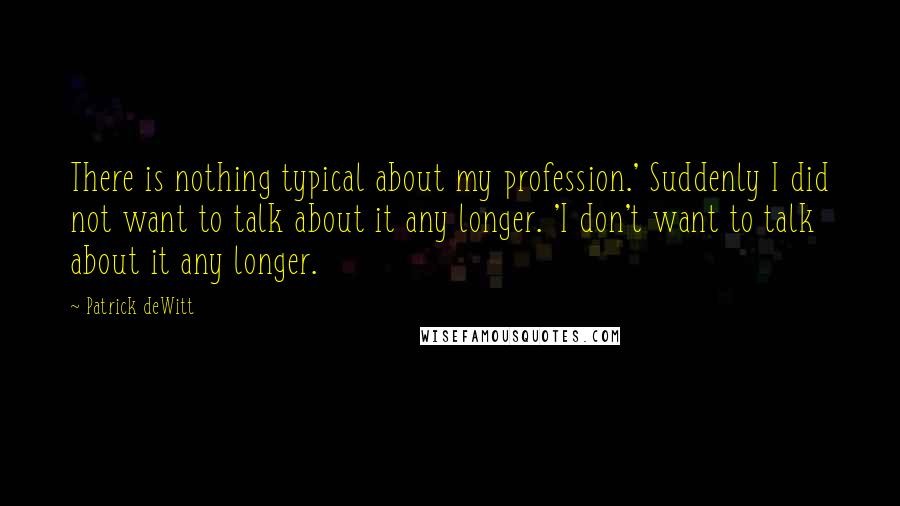 Patrick DeWitt Quotes: There is nothing typical about my profession.' Suddenly I did not want to talk about it any longer. 'I don't want to talk about it any longer.