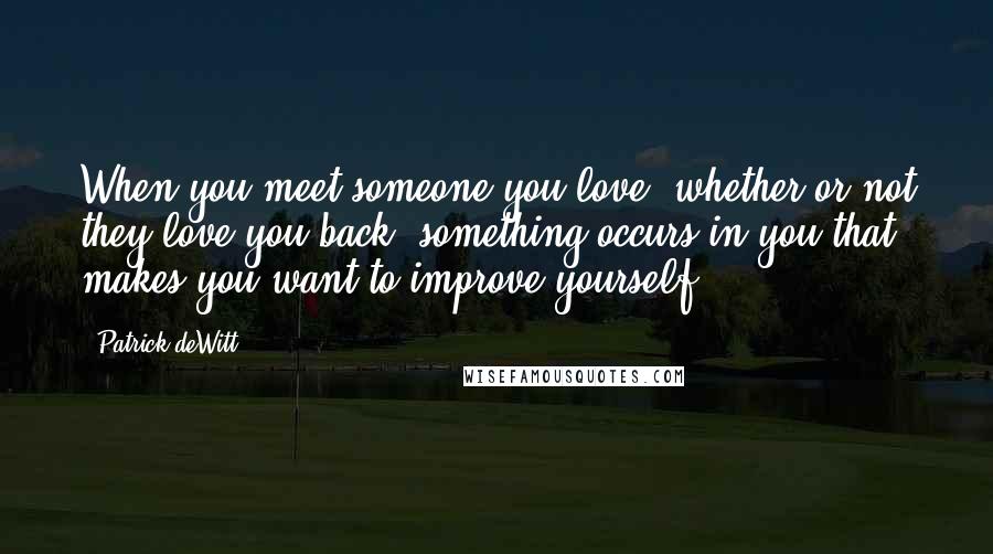 Patrick DeWitt Quotes: When you meet someone you love, whether or not they love you back, something occurs in you that makes you want to improve yourself.