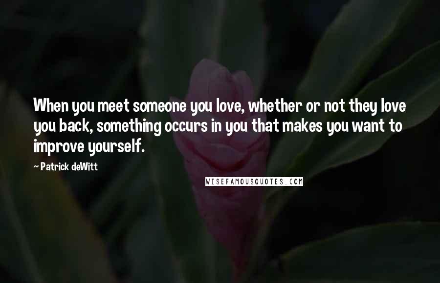 Patrick DeWitt Quotes: When you meet someone you love, whether or not they love you back, something occurs in you that makes you want to improve yourself.