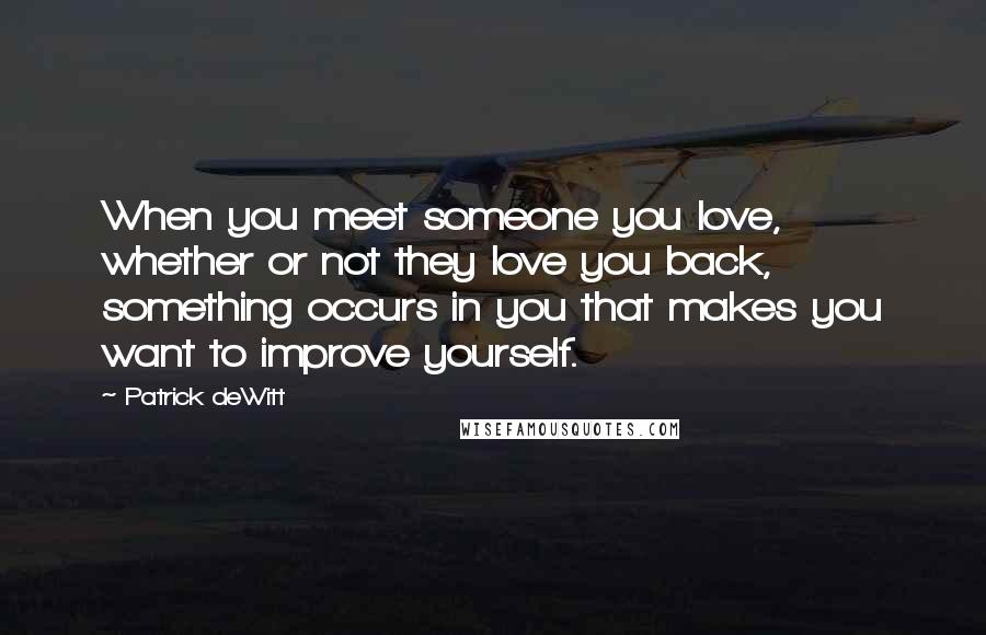 Patrick DeWitt Quotes: When you meet someone you love, whether or not they love you back, something occurs in you that makes you want to improve yourself.