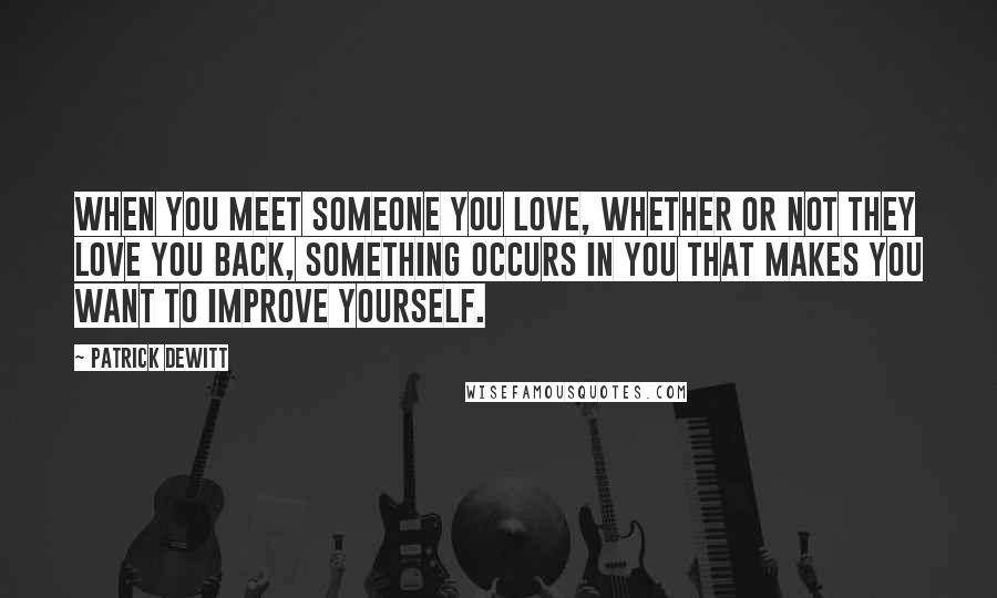 Patrick DeWitt Quotes: When you meet someone you love, whether or not they love you back, something occurs in you that makes you want to improve yourself.
