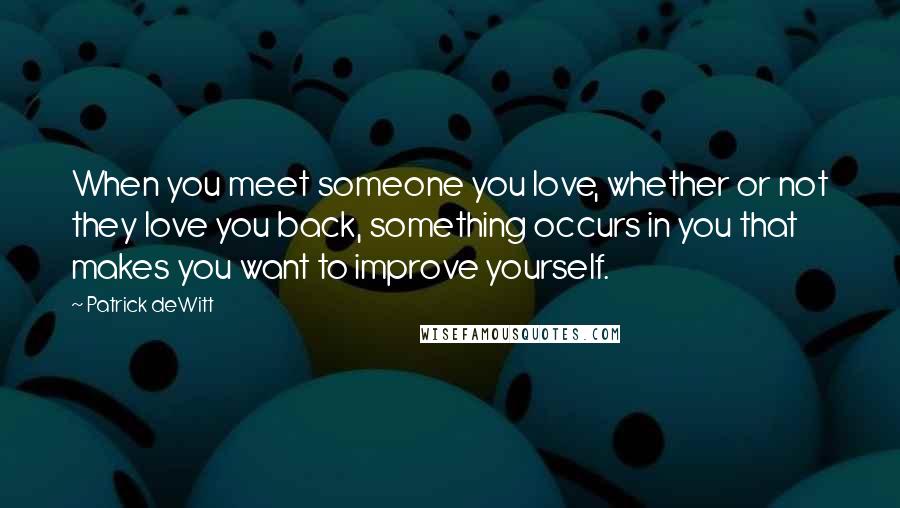 Patrick DeWitt Quotes: When you meet someone you love, whether or not they love you back, something occurs in you that makes you want to improve yourself.