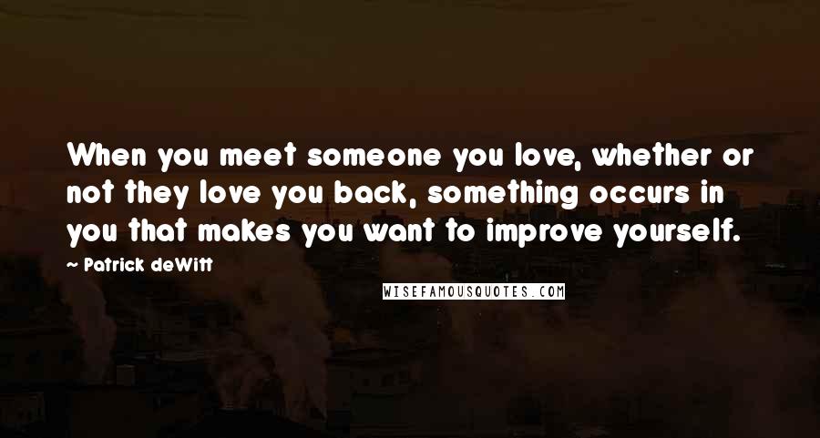 Patrick DeWitt Quotes: When you meet someone you love, whether or not they love you back, something occurs in you that makes you want to improve yourself.