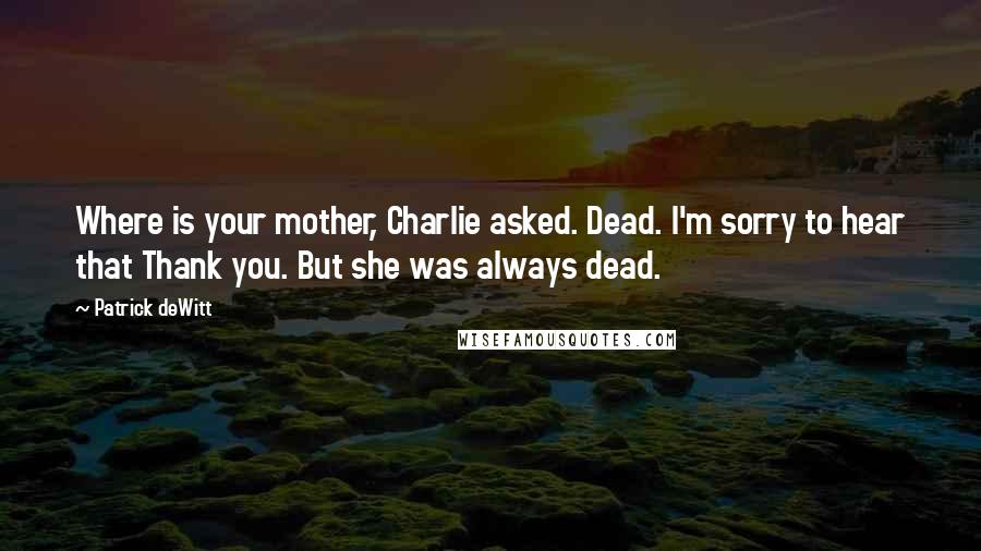 Patrick DeWitt Quotes: Where is your mother, Charlie asked. Dead. I'm sorry to hear that Thank you. But she was always dead.
