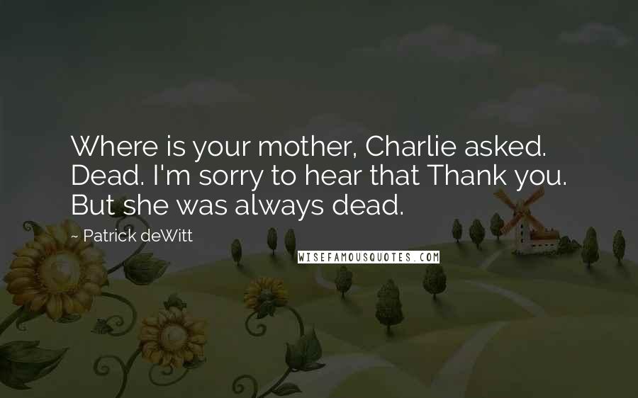 Patrick DeWitt Quotes: Where is your mother, Charlie asked. Dead. I'm sorry to hear that Thank you. But she was always dead.