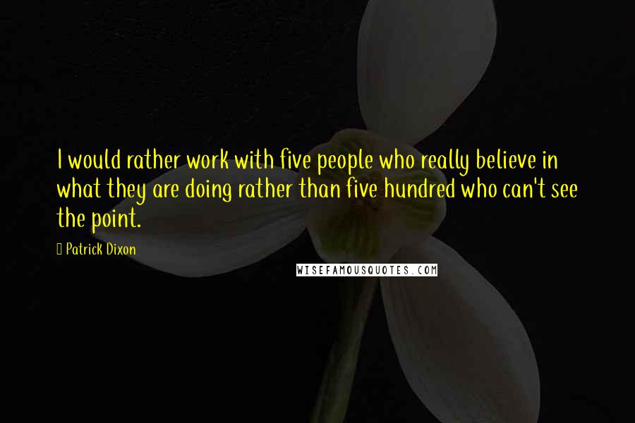 Patrick Dixon Quotes: I would rather work with five people who really believe in what they are doing rather than five hundred who can't see the point.