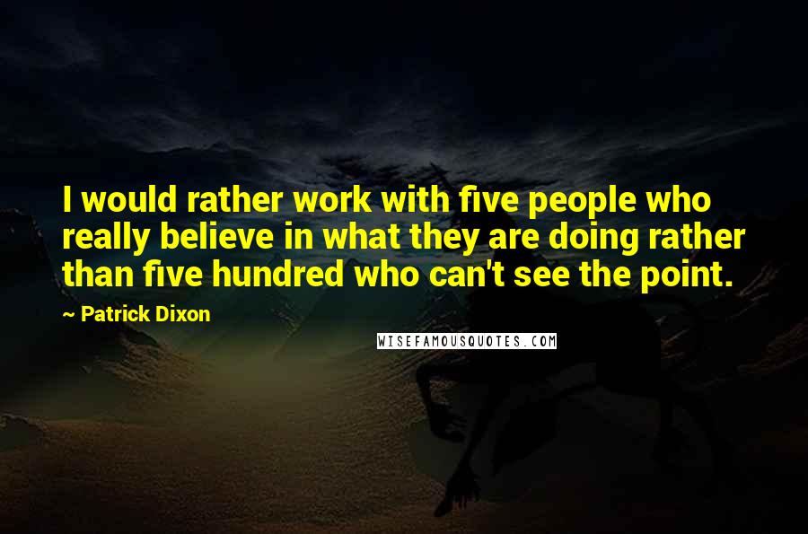 Patrick Dixon Quotes: I would rather work with five people who really believe in what they are doing rather than five hundred who can't see the point.