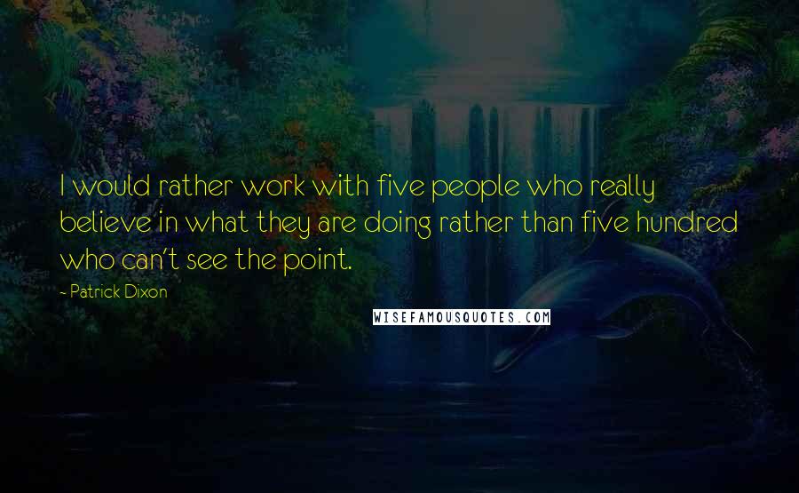 Patrick Dixon Quotes: I would rather work with five people who really believe in what they are doing rather than five hundred who can't see the point.