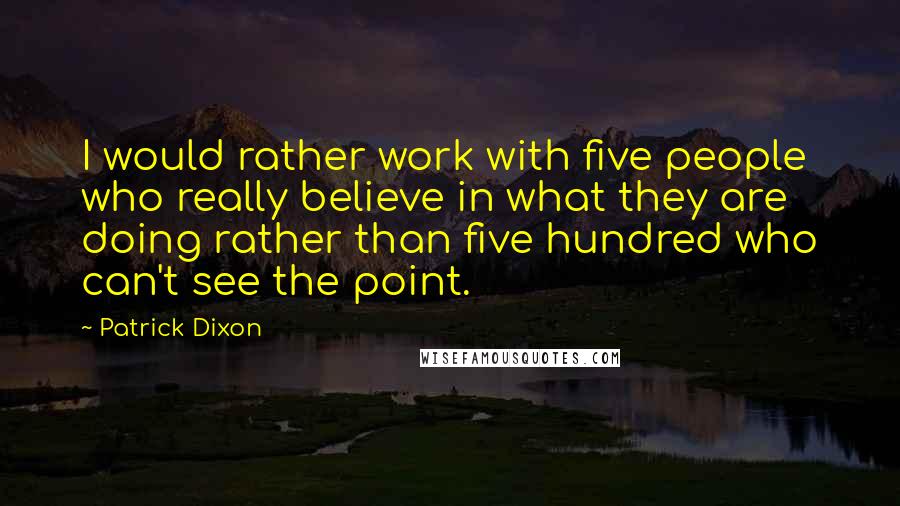 Patrick Dixon Quotes: I would rather work with five people who really believe in what they are doing rather than five hundred who can't see the point.