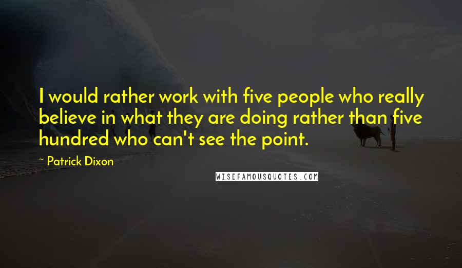 Patrick Dixon Quotes: I would rather work with five people who really believe in what they are doing rather than five hundred who can't see the point.