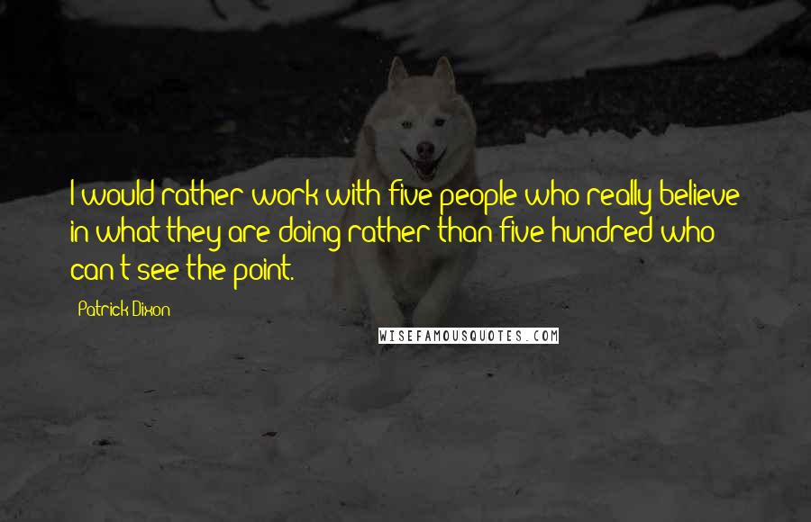 Patrick Dixon Quotes: I would rather work with five people who really believe in what they are doing rather than five hundred who can't see the point.