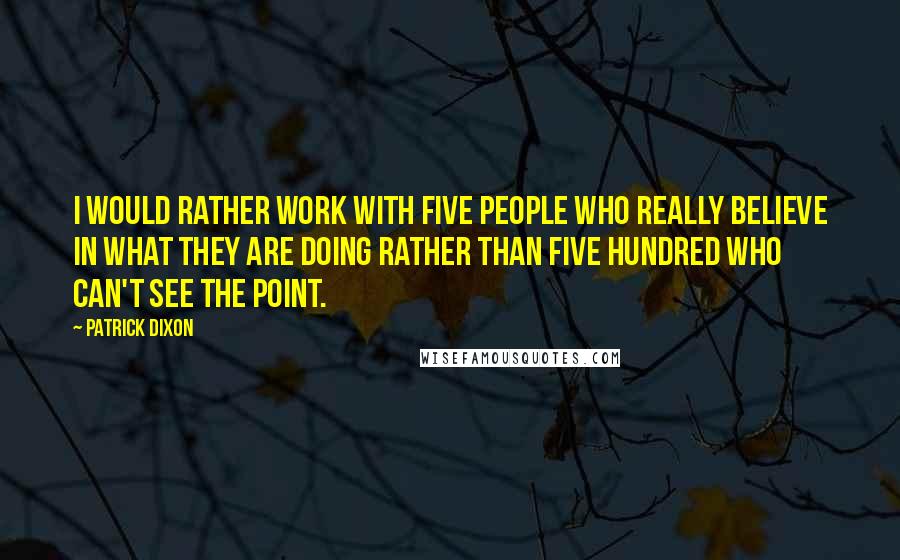 Patrick Dixon Quotes: I would rather work with five people who really believe in what they are doing rather than five hundred who can't see the point.