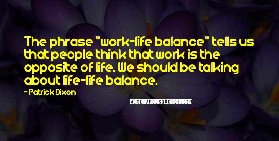 Patrick Dixon Quotes: The phrase "work-life balance" tells us that people think that work is the opposite of life. We should be talking about life-life balance.