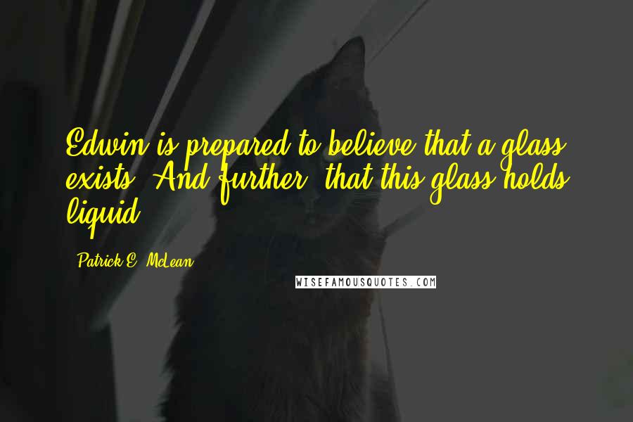 Patrick E. McLean Quotes: Edwin is prepared to believe that a glass exists. And further, that this glass holds liquid.