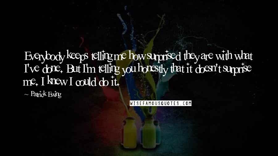 Patrick Ewing Quotes: Everybody keeps telling me how surprised they are with what I've done. But I'm telling you honestly that it doesn't surprise me. I knew I could do it.