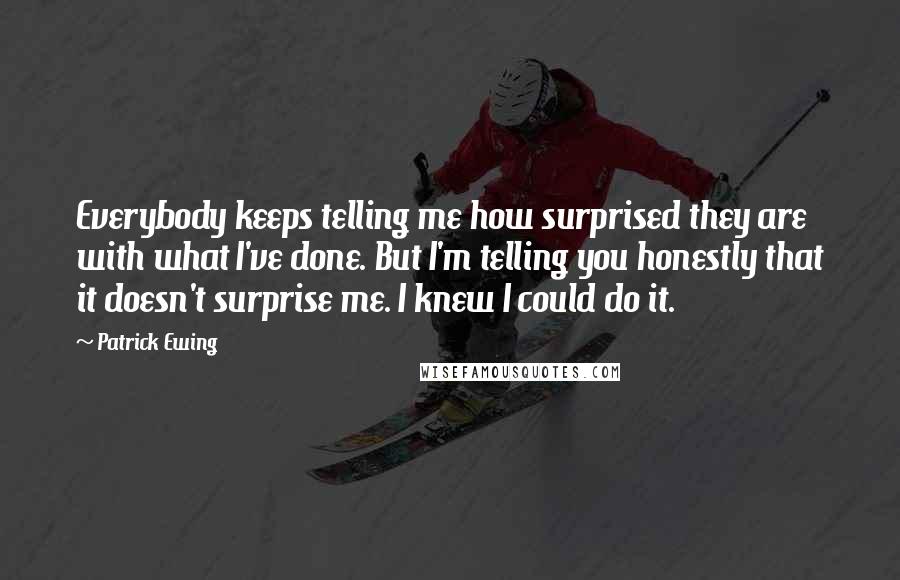 Patrick Ewing Quotes: Everybody keeps telling me how surprised they are with what I've done. But I'm telling you honestly that it doesn't surprise me. I knew I could do it.