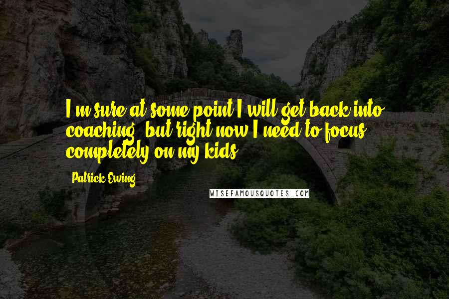 Patrick Ewing Quotes: I'm sure at some point I will get back into coaching, but right now I need to focus completely on my kids.