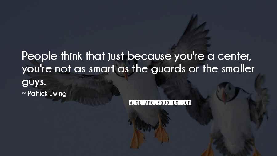 Patrick Ewing Quotes: People think that just because you're a center, you're not as smart as the guards or the smaller guys.