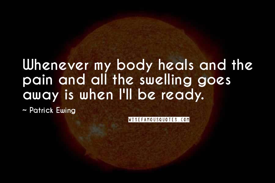 Patrick Ewing Quotes: Whenever my body heals and the pain and all the swelling goes away is when I'll be ready.