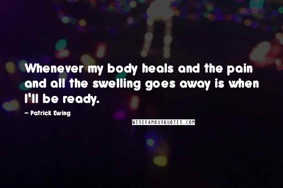 Patrick Ewing Quotes: Whenever my body heals and the pain and all the swelling goes away is when I'll be ready.
