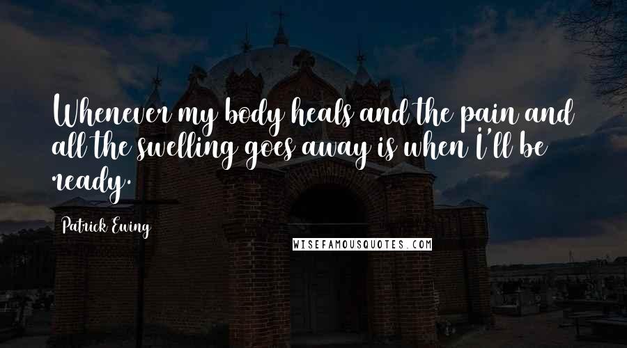 Patrick Ewing Quotes: Whenever my body heals and the pain and all the swelling goes away is when I'll be ready.