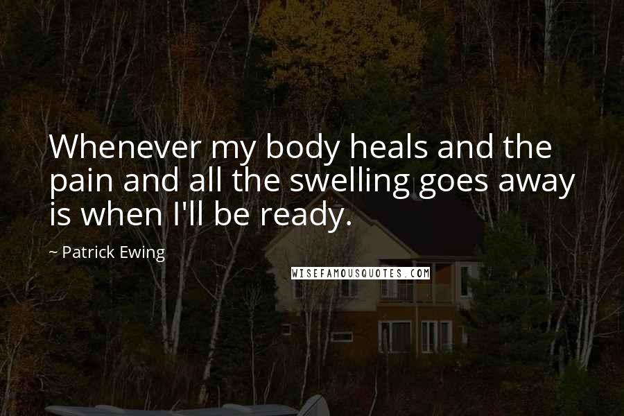 Patrick Ewing Quotes: Whenever my body heals and the pain and all the swelling goes away is when I'll be ready.