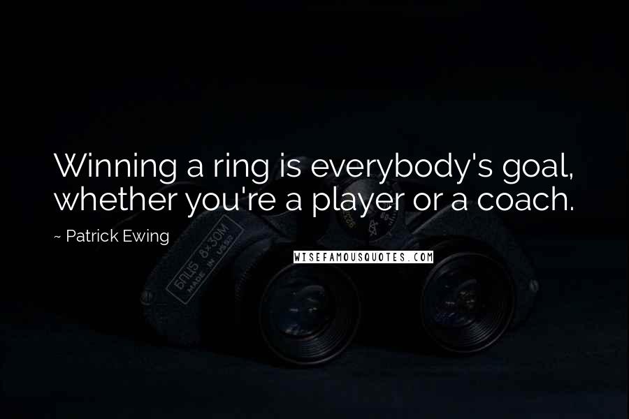 Patrick Ewing Quotes: Winning a ring is everybody's goal, whether you're a player or a coach.