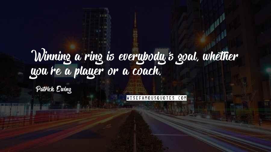 Patrick Ewing Quotes: Winning a ring is everybody's goal, whether you're a player or a coach.