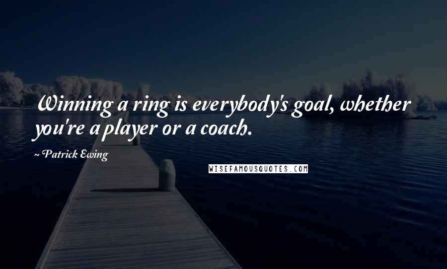 Patrick Ewing Quotes: Winning a ring is everybody's goal, whether you're a player or a coach.