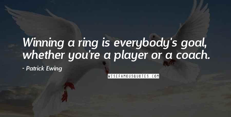 Patrick Ewing Quotes: Winning a ring is everybody's goal, whether you're a player or a coach.