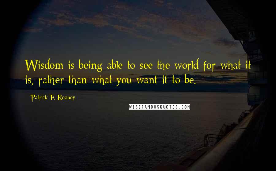 Patrick F. Rooney Quotes: Wisdom is being able to see the world for what it is, rather than what you want it to be.
