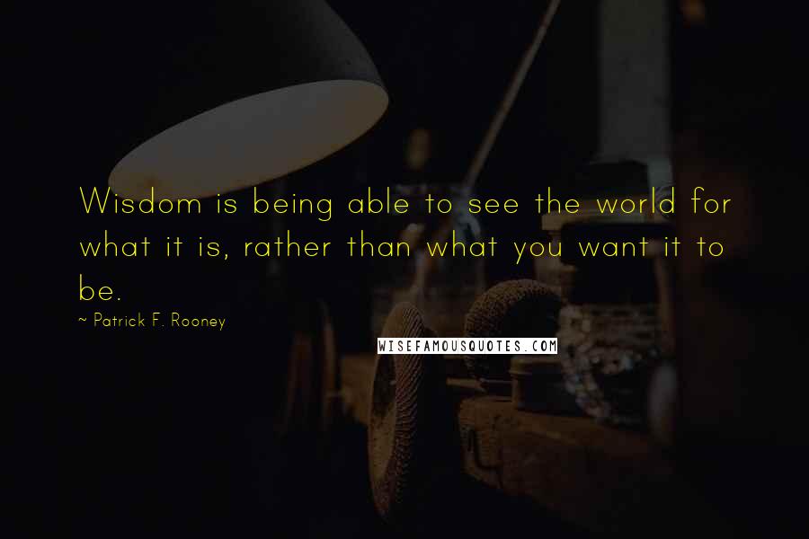 Patrick F. Rooney Quotes: Wisdom is being able to see the world for what it is, rather than what you want it to be.