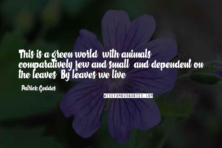 Patrick Geddes Quotes: This is a green world, with animals comparatively few and small, and dependent on the leaves. By leaves we live.