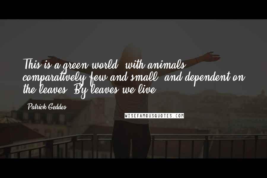 Patrick Geddes Quotes: This is a green world, with animals comparatively few and small, and dependent on the leaves. By leaves we live.