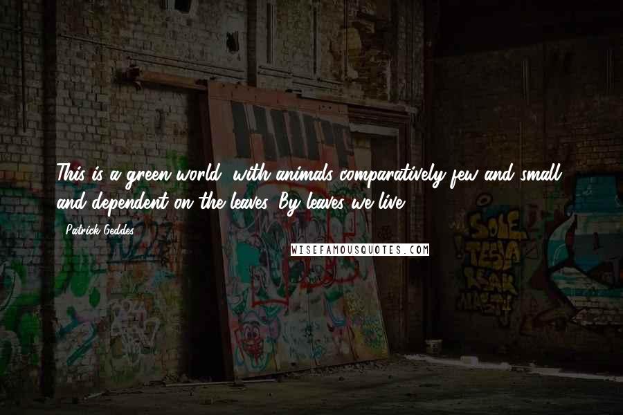Patrick Geddes Quotes: This is a green world, with animals comparatively few and small, and dependent on the leaves. By leaves we live.