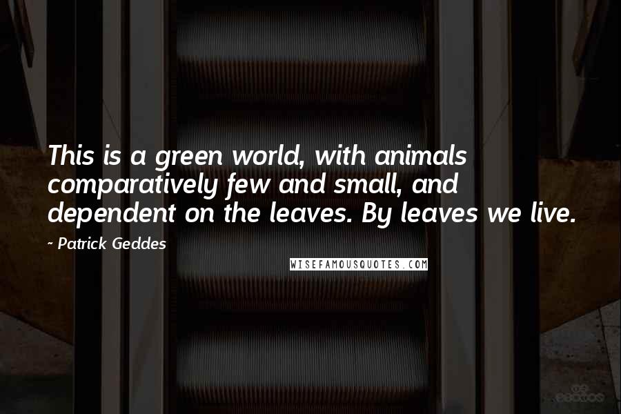 Patrick Geddes Quotes: This is a green world, with animals comparatively few and small, and dependent on the leaves. By leaves we live.