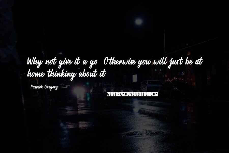 Patrick Gregory Quotes: Why not give it a go? Otherwise you will just be at home thinking about it.