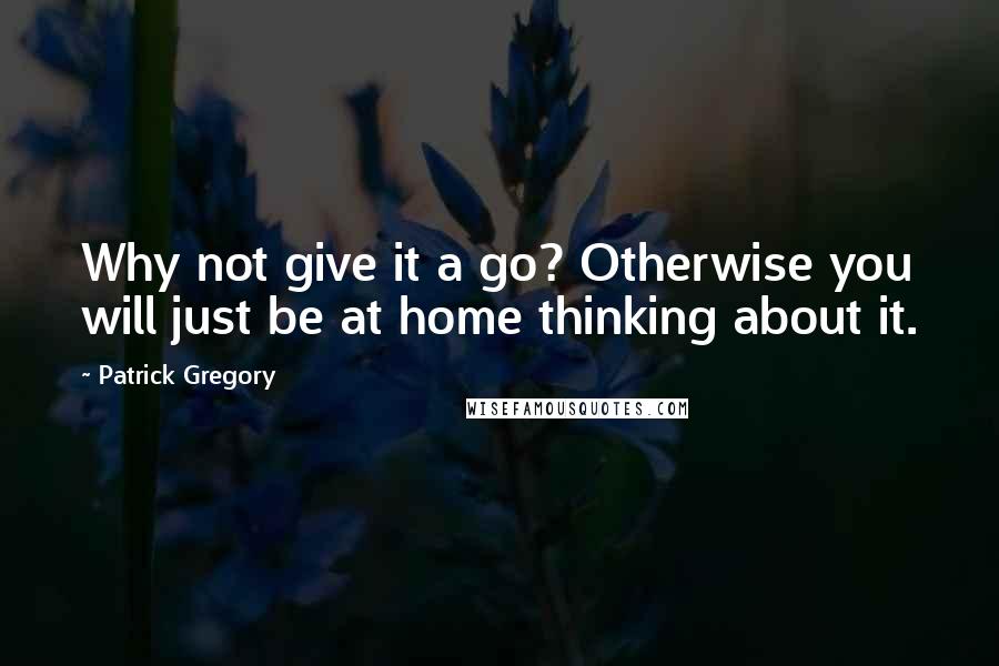 Patrick Gregory Quotes: Why not give it a go? Otherwise you will just be at home thinking about it.