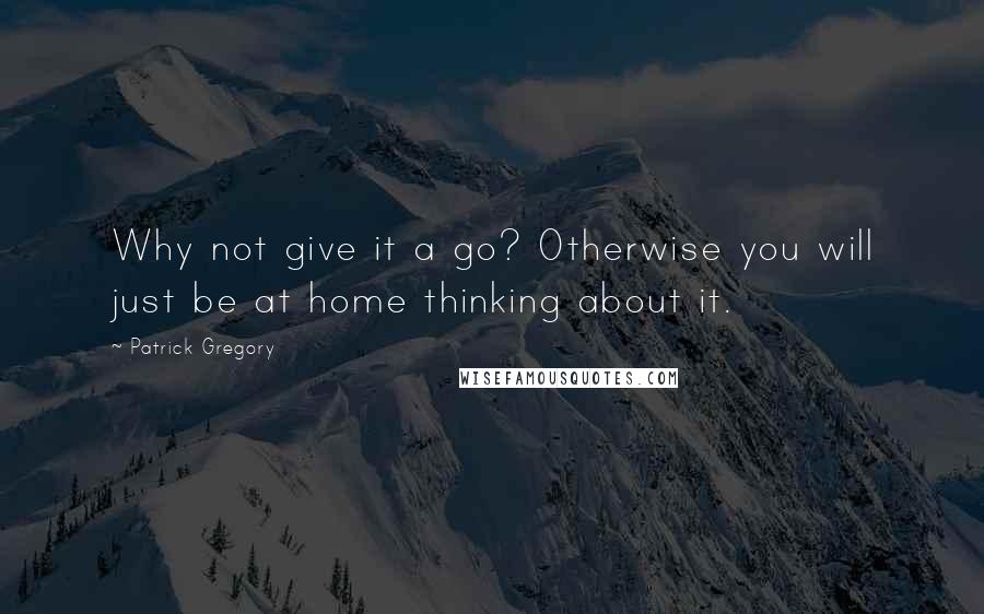 Patrick Gregory Quotes: Why not give it a go? Otherwise you will just be at home thinking about it.