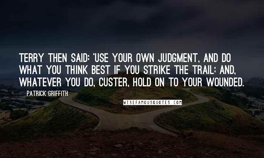 Patrick Griffith Quotes: Terry then said: 'Use your own judgment, and do what you think best if you strike the trail; and, whatever you do, Custer, hold on to your wounded.