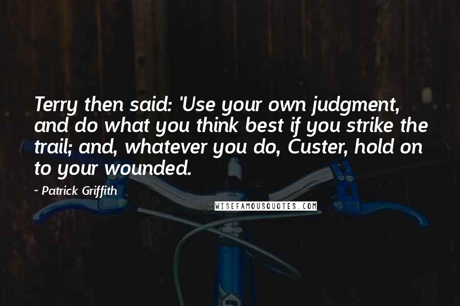 Patrick Griffith Quotes: Terry then said: 'Use your own judgment, and do what you think best if you strike the trail; and, whatever you do, Custer, hold on to your wounded.