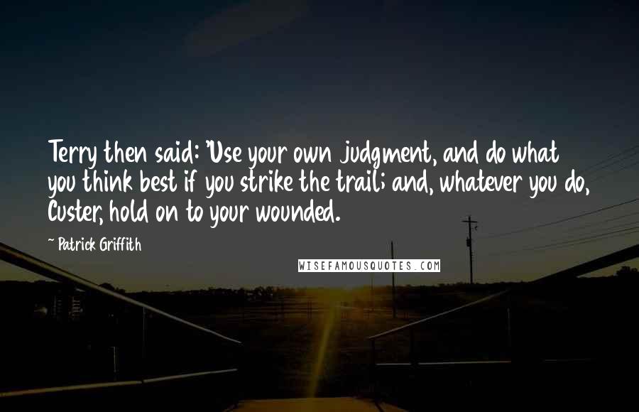 Patrick Griffith Quotes: Terry then said: 'Use your own judgment, and do what you think best if you strike the trail; and, whatever you do, Custer, hold on to your wounded.