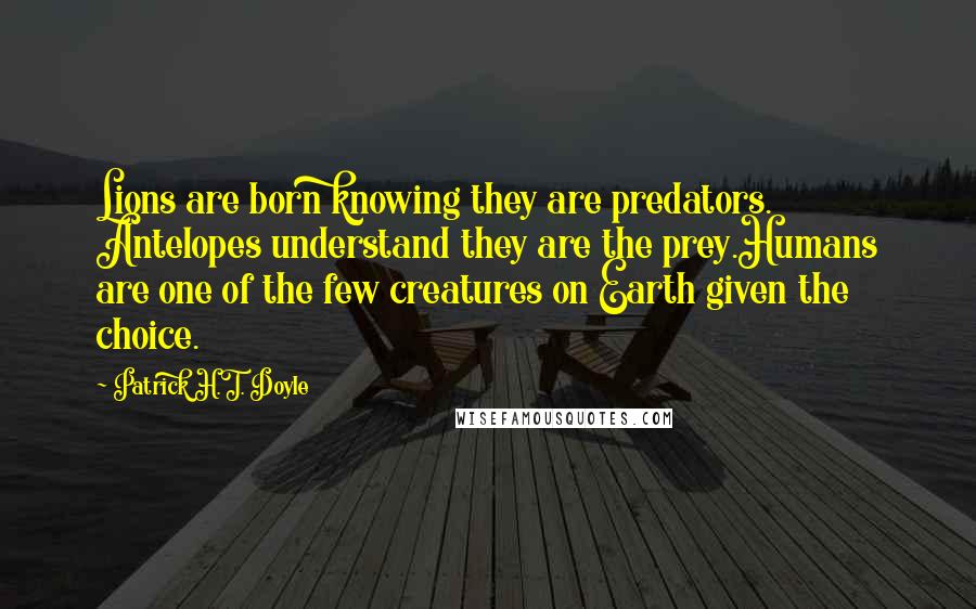 Patrick H.T. Doyle Quotes: Lions are born knowing they are predators. Antelopes understand they are the prey.Humans are one of the few creatures on Earth given the choice.