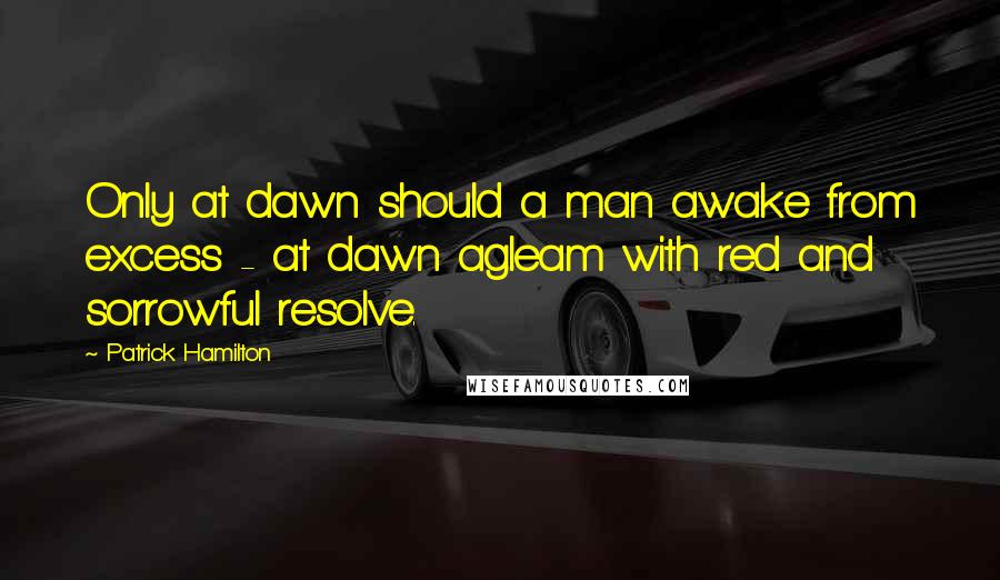 Patrick Hamilton Quotes: Only at dawn should a man awake from excess - at dawn agleam with red and sorrowful resolve.