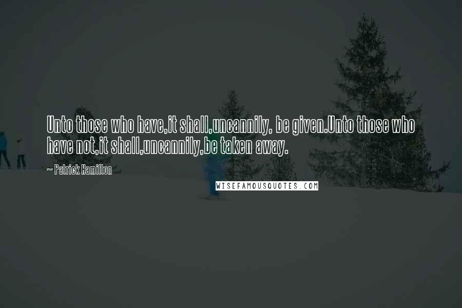 Patrick Hamilton Quotes: Unto those who have,it shall,uncannily, be given.Unto those who have not,it shall,uncannily,be taken away.