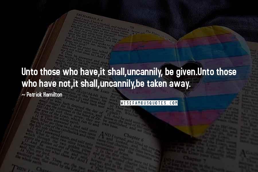 Patrick Hamilton Quotes: Unto those who have,it shall,uncannily, be given.Unto those who have not,it shall,uncannily,be taken away.