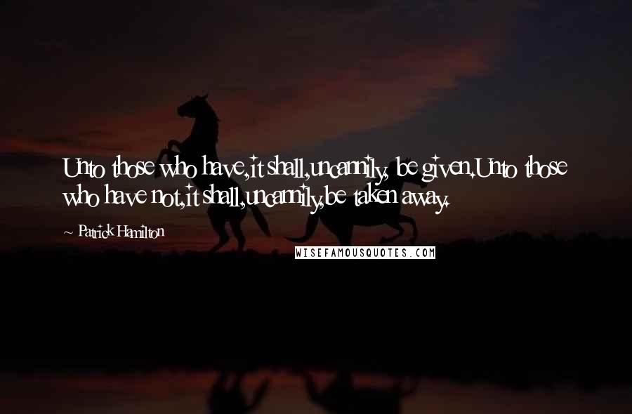 Patrick Hamilton Quotes: Unto those who have,it shall,uncannily, be given.Unto those who have not,it shall,uncannily,be taken away.