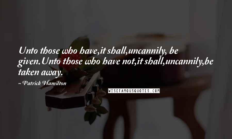 Patrick Hamilton Quotes: Unto those who have,it shall,uncannily, be given.Unto those who have not,it shall,uncannily,be taken away.