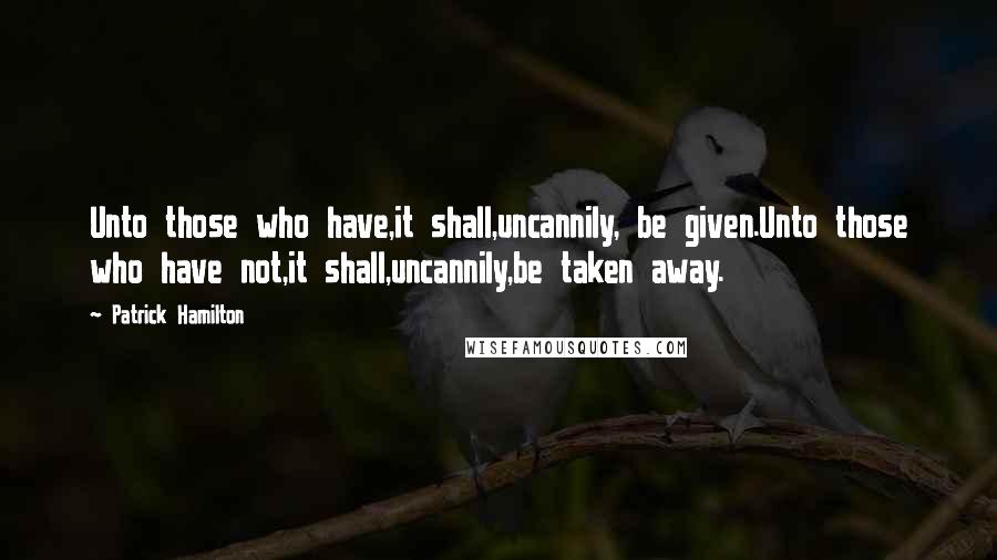 Patrick Hamilton Quotes: Unto those who have,it shall,uncannily, be given.Unto those who have not,it shall,uncannily,be taken away.